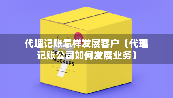 代理記賬怎樣發(fā)展客戶（代理記賬公司如何發(fā)展業(yè)務(wù)）