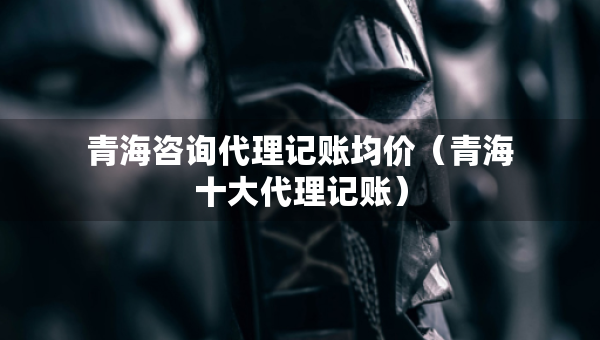 青海咨詢代理記賬均價(jià)（青海十大代理記賬）