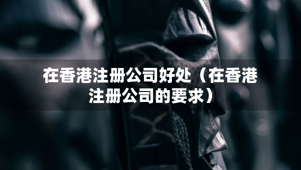 在香港注冊公司好處(在香港注冊公司的要求) 在香港注冊公司好處(在香港注冊公司的要求)