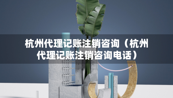 杭州代理記賬注銷咨詢（杭州代理記賬注銷咨詢電話）