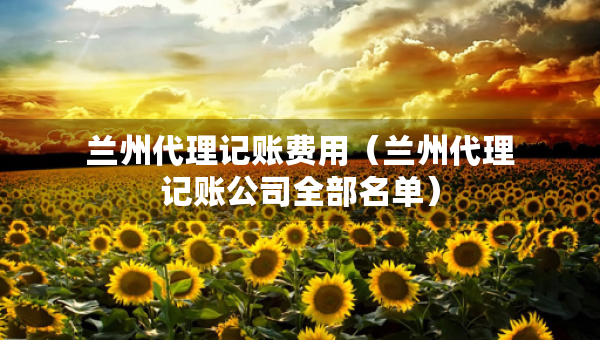 蘭州代理記賬費(fèi)用（蘭州代理記賬公司全部名單）