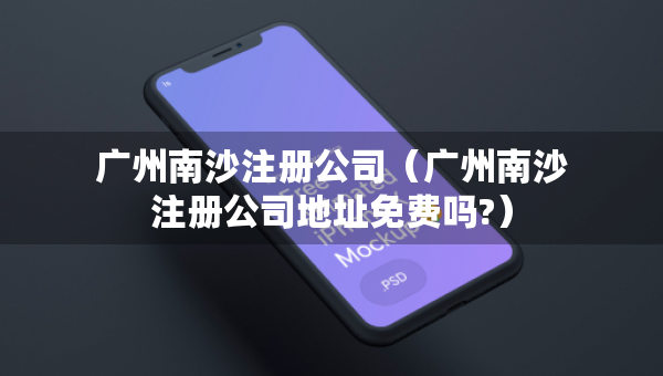 廣州南沙注冊(cè)公司（廣州南沙注冊(cè)公司地址免費(fèi)嗎?）