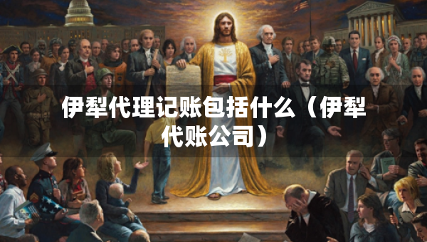 伊犁代理記賬包括什么（伊犁代賬公司）