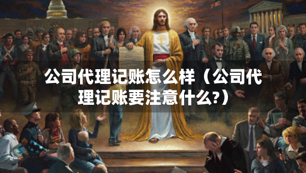 公司代理記賬怎么樣（公司代理記賬要注意什么?）