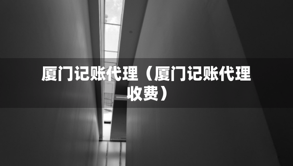 廈門記賬代理（廈門記賬代理收費(fèi)）