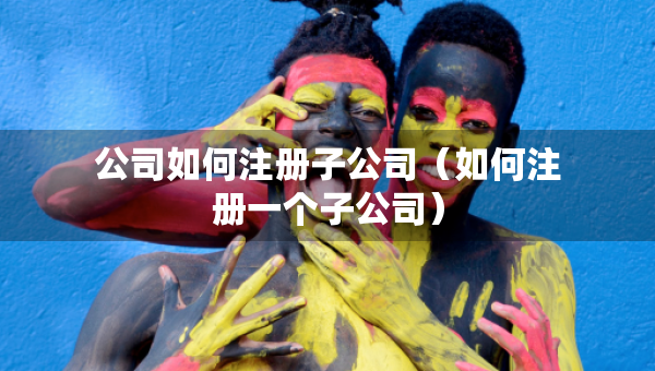 公司如何注冊子公司（如何注冊一個子公司）