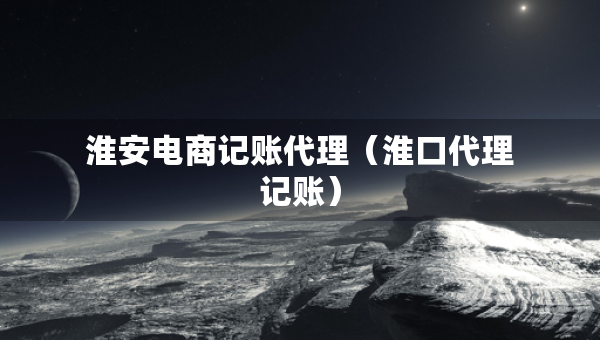 淮安電商記賬代理（淮口代理記賬）