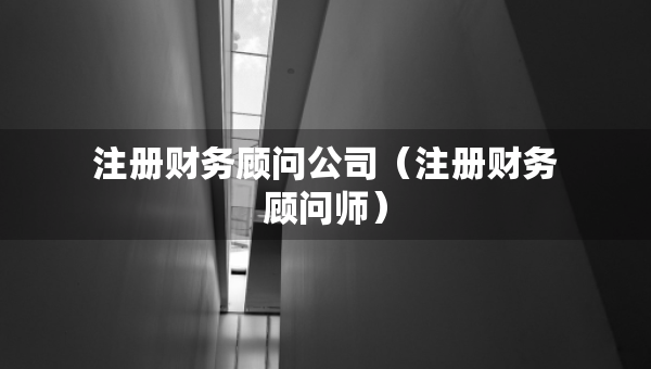 注冊(cè)財(cái)務(wù)顧問(wèn)公司（注冊(cè)財(cái)務(wù)顧問(wèn)師）