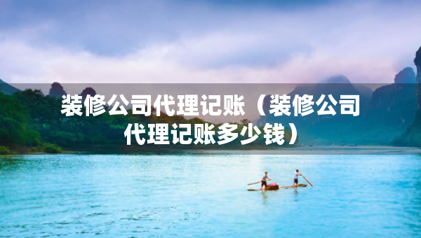 裝修公司代理記賬（裝修公司代理記賬多少錢）