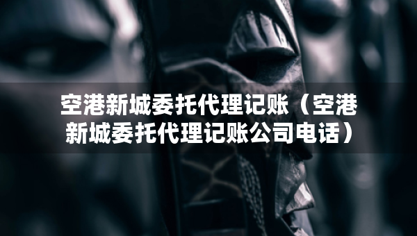 空港新城委托代理記賬（空港新城委托代理記賬公司電話）