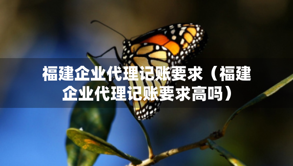福建企業(yè)代理記賬要求（福建企業(yè)代理記賬要求高嗎）