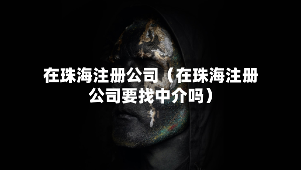 在珠海注冊公司（在珠海注冊公司要找中介嗎）