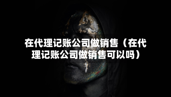在代理記賬公司做銷售（在代理記賬公司做銷售可以嗎）