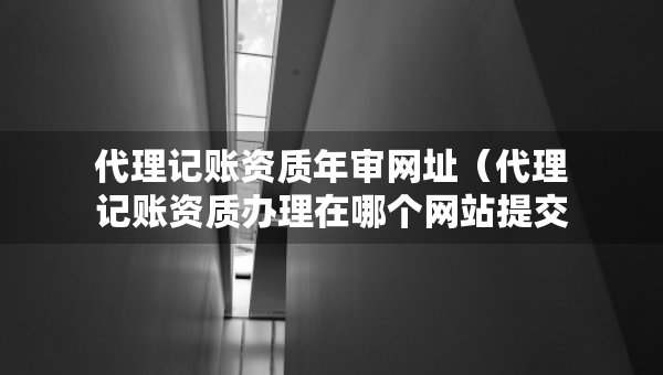 代理記賬資質(zhì)年審網(wǎng)址（代理記賬資質(zhì)辦理在哪個(gè)網(wǎng)站提交申請）