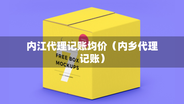內(nèi)江代理記賬均價（內(nèi)鄉(xiāng)代理記賬）