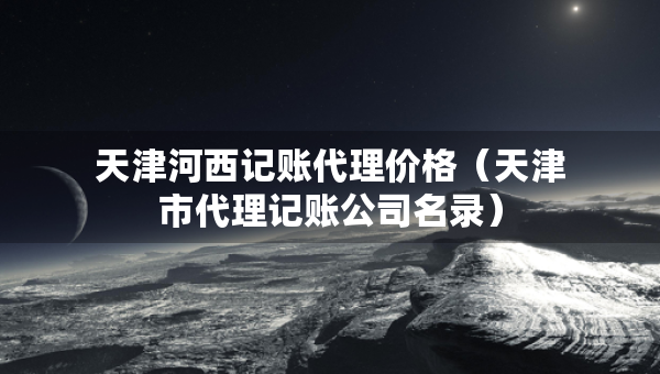 天津河西記賬代理價格（天津市代理記賬公司名錄）