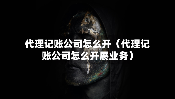 代理記賬公司怎么開（代理記賬公司怎么開展業(yè)務(wù)）