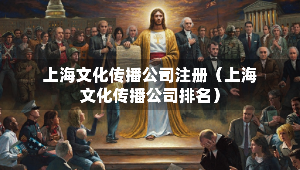 上海文化傳播公司注冊（上海文化傳播公司排名）