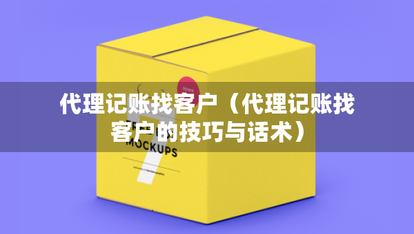 代理記賬找客戶（代理記賬找客戶的技巧與話術）