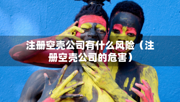 注冊空殼公司有什么風險（注冊空殼公司的危害）
