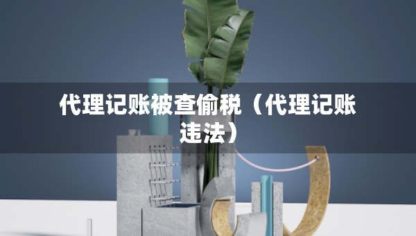 代理記賬被查偷稅（代理記賬違法）