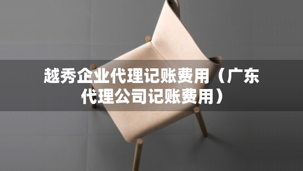 越秀企業(yè)代理記賬費(fèi)用（廣東代理公司記賬費(fèi)用）