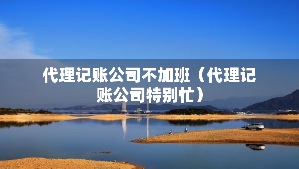 代理記賬公司不加班（代理記賬公司特別忙）
