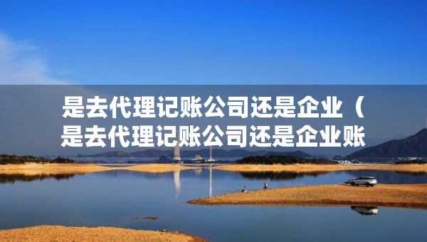 是去代理記賬公司還是企業(yè)（是去代理記賬公司還是企業(yè)賬戶）