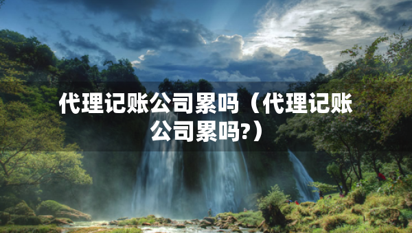 代理記賬公司累嗎（代理記賬公司累嗎?）