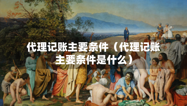 代理記賬主要條件（代理記賬主要條件是什么）