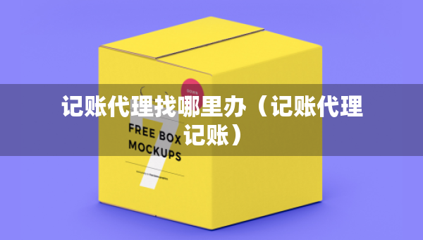 記賬代理找哪里辦（記賬代理記賬）