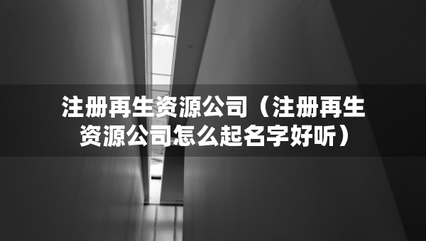 注冊(cè)再生資源公司（注冊(cè)再生資源公司怎么起名字好聽(tīng)）