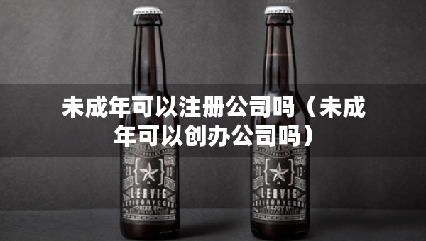 未成年可以注冊公司嗎（未成年可以創(chuàng)辦公司嗎）