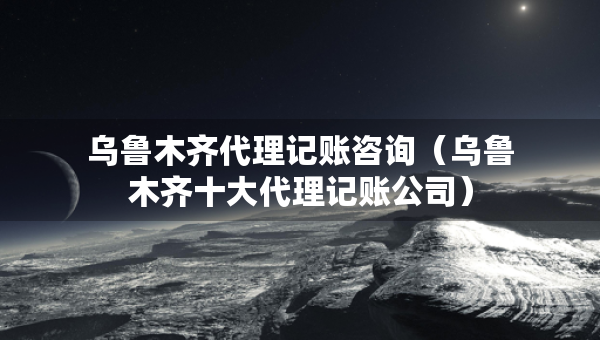 烏魯木齊代理記賬咨詢（烏魯木齊十大代理記賬公司）