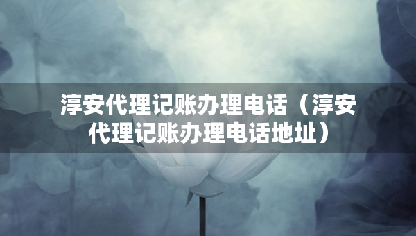 淳安代理記賬辦理電話（淳安代理記賬辦理電話地址）