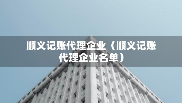 順義記賬代理企業(yè)（順義記賬代理企業(yè)名單）