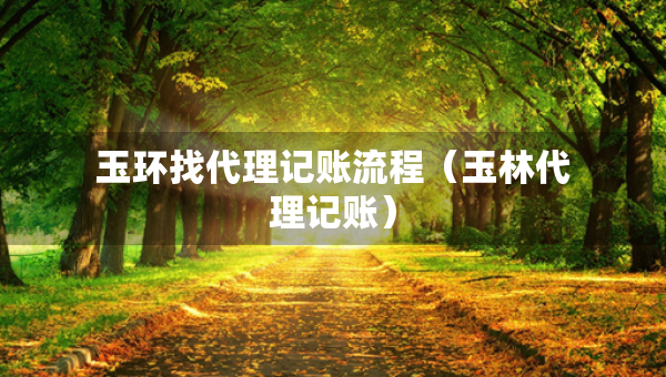 玉環(huán)找代理記賬流程（玉林代理記賬）