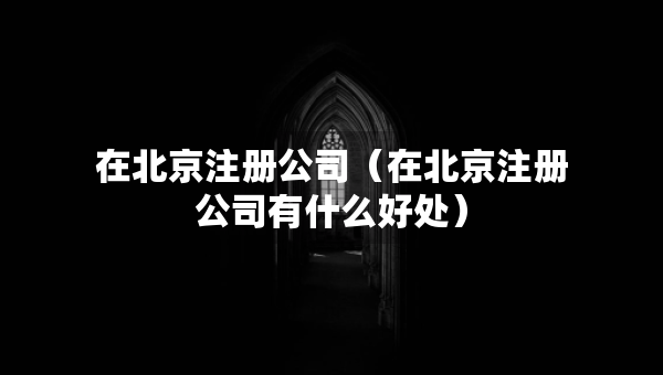 在北京注冊公司（在北京注冊公司有什么好處）