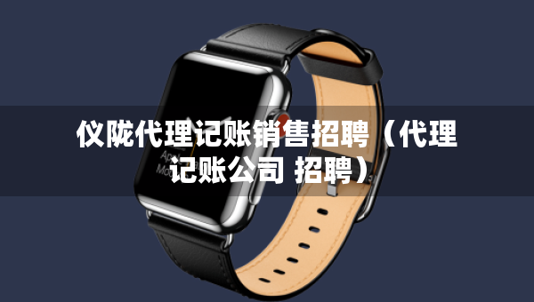 儀隴代理記賬銷售招聘（代理記賬公司 招聘）
