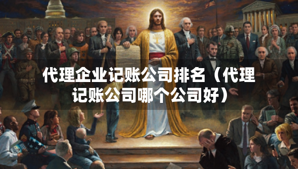 代理企業(yè)記賬公司排名（代理記賬公司哪個(gè)公司好）