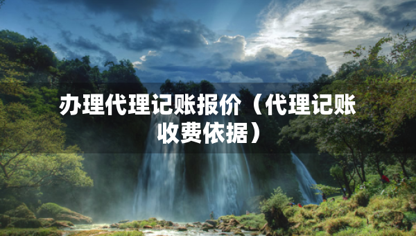 辦理代理記賬報(bào)價(jià)（代理記賬收費(fèi)依據(jù)）