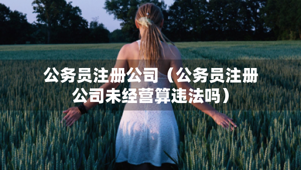 公務(wù)員注冊公司（公務(wù)員注冊公司未經(jīng)營算違法嗎）
