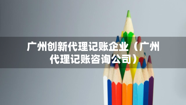 廣州創(chuàng)新代理記賬企業(yè)（廣州代理記賬咨詢公司）