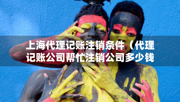 上海代理記賬注銷條件（代理記賬公司幫忙注銷公司多少錢）