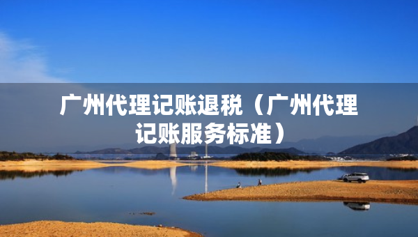 廣州代理記賬退稅（廣州代理記賬服務(wù)標(biāo)準(zhǔn)）