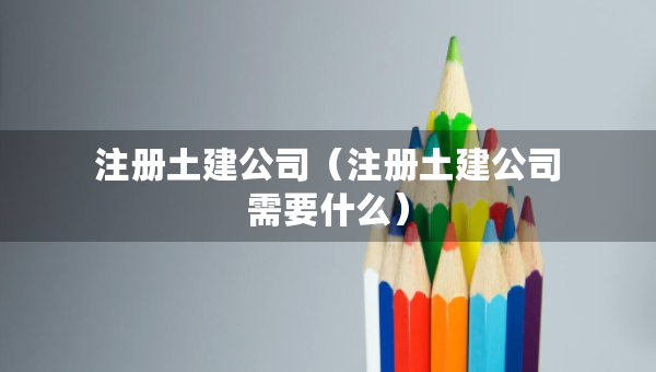 注冊土建公司（注冊土建公司需要什么）