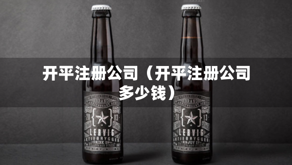 開(kāi)平注冊(cè)公司（開(kāi)平注冊(cè)公司多少錢）