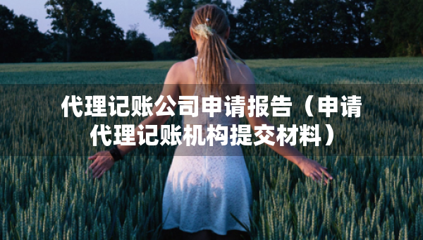 代理記賬公司申請報告（申請代理記賬機(jī)構(gòu)提交材料）