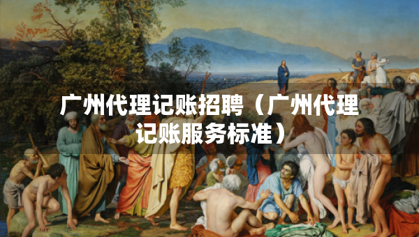 廣州代理記賬招聘（廣州代理記賬服務(wù)標(biāo)準(zhǔn)）