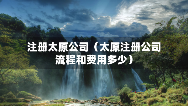 注冊(cè)太原公司（太原注冊(cè)公司流程和費(fèi)用多少）